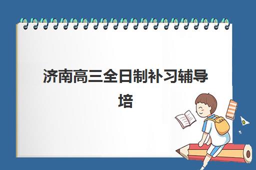 济南高三全日制补习辅导培训机构哪个好费用多少？2025年最新十大机构排名与费用明细全指南