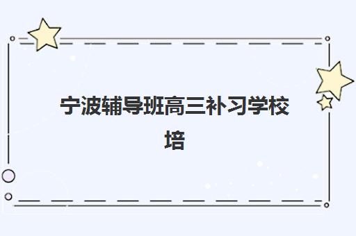 宁波辅导班高三补习学校培训机构有哪些地方好？2025年最新十大排名与择校全攻略