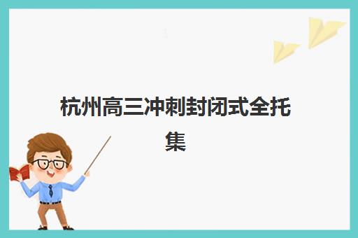 杭州高三冲刺封闭式全托集训营排名榜最新公布如何查询？2025年权威榜单、择校标准与成功案例全解析