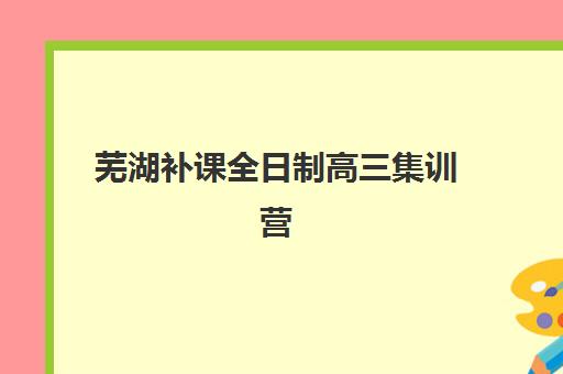 芜湖补课全日制高三集训营哪家口碑好一点？2025年最新排名、择校标准与成功案例全解析