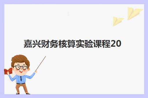 嘉兴财务核算实验课程2025年考试时间如何安排？精选本地优质培训机构与备考全攻略