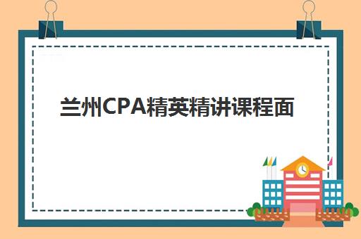 兰州CPA精英精讲课程面试培训机构哪家好？2025年最新排名、课程特色深度解析与科学选择指南