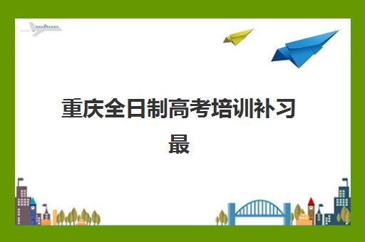 重庆全日制高考培训补习最容易的大学是哪个？2025年升学数据、院校选择策略与培训机构匹配指南