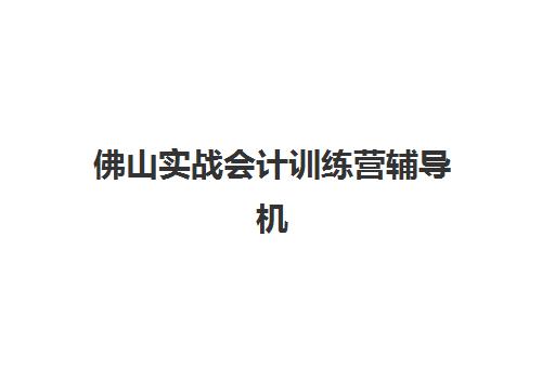 佛山实战会计训练营辅导机构排名一览表最新发布？2025年权威Top10榜单、各机构特色解析与科学选择全指南