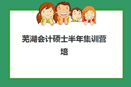 芜湖会计硕士半年集训营培训机构哪个好一点？2025年最新排名、课程对比与择校指南