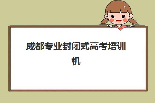 成都专业封闭式高考培训机构集训营排名前十名如何查询？2025年权威榜单解析、择校标准与成功案例全指南