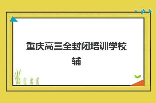 重庆高三全封闭培训学校辅导培训机构有哪些地方？2025年最新排名详情、择校标准与成功案例深度解析