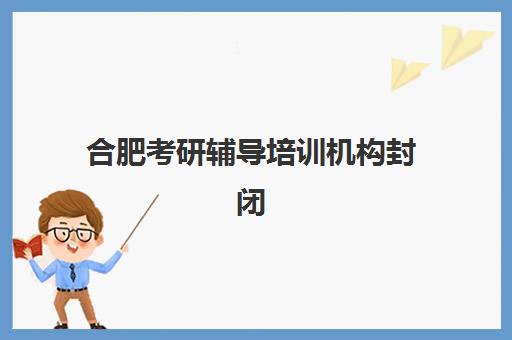 合肥考研辅导培训机构封闭式集训营地址电话如何查询？2025年最新校区分布、联系方式与择校指南全解析