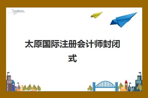 太原国际注册会计师封闭式集训营有哪些学校？2025年最新权威榜单、各校特色解析与科学择校全指南