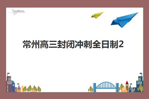 常州高三封闭冲刺全日制2025年报名情况如何查询？最新权威机构排名、报名流程详解与成功备考全指南