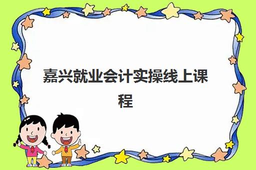 嘉兴就业会计实操线上课程培训基地有哪些地方？2025年优质机构推荐、课程特色与选择指南