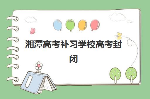 湘潭高考补习学校高考封闭式集训营怎么样？2025年真实体验、教学效果与择校指南