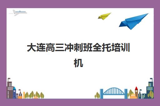 大连高三冲刺班全托培训机构哪家好一点？2025年最新排名榜单、择校指南与避坑全攻略