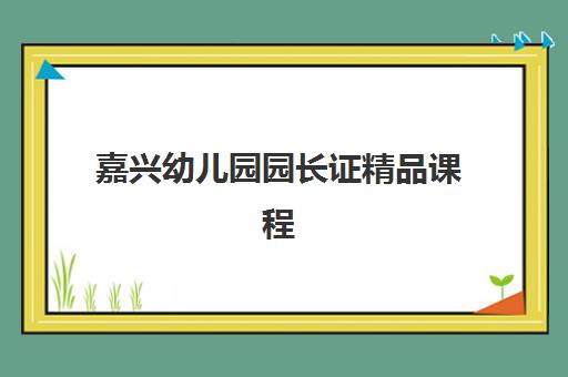 嘉兴幼儿园园长证精品课程辅导机构排名前三名如何选择？2025年最新榜单、课程对比与择校全指南
