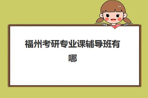 福州考研专业课辅导班有哪些学校？2025年最新权威排名榜单、择校标准与成功案例全解析