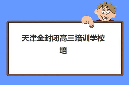 天津全封闭高三培训学校培训基地有哪些地方？2025年最新校区分布地图、各区域特色解析与科学择校指南