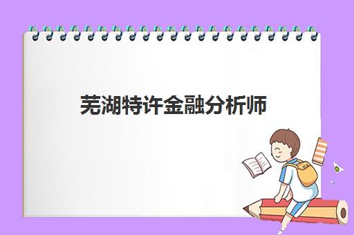 芜湖特许金融分析师(CFA)辅导机构排名榜前十名如何选择？2023年最新TOP10榜单、择校指南与备考攻略全解析