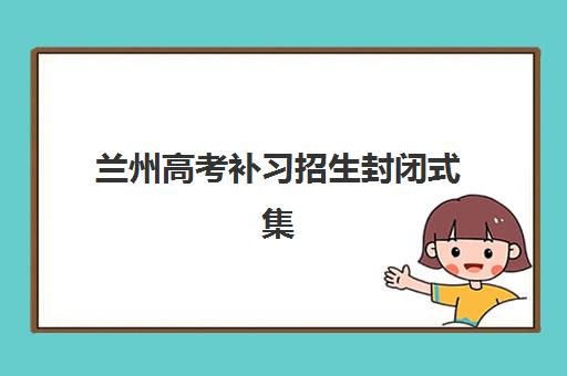 兰州高考补习招生封闭式集训营有哪些地方？2025年最新地点分布、查询方法与择校攻略全解析