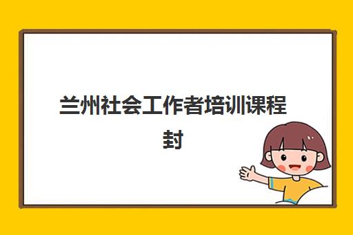 兰州社会工作者培训课程封闭式集训营有哪些地方？2025年最新课程安排、基地选择与备考全攻略