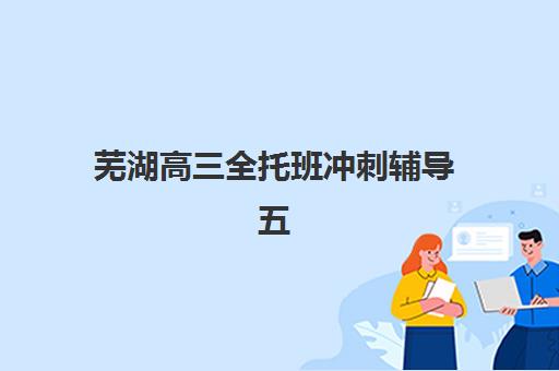 芜湖高三全托班冲刺辅导五大机构竞争力如何评估？2025年最新排名、核心优势与择校指南全解析
