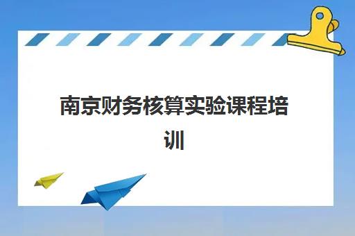南京财务核算实验课程培训排名第一的学校是哪家？2025年最新TOP10榜单、课程特色与择校指南全解析