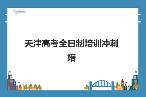天津高考全日制培训冲刺培训班哪个比较好？2025年最新十大机构排名与科学择校全指南