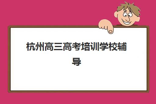 杭州高三高考培训学校辅导机构哪家强一点？2025年最新权威排名、课程特色与科学择校全指南
