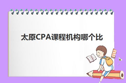 太原CPA课程机构哪个比较好一点？2025年最新权威排名、各校特色与科学择校全指南