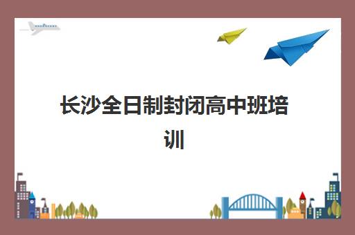长沙全日制封闭高中班培训机构哪家好一点？2025年权威TOP5榜单详情与科学择校全攻略
