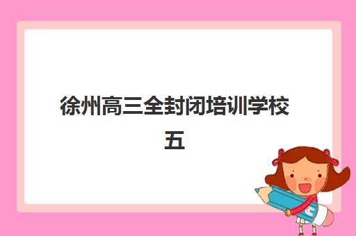 徐州高三全封闭培训学校五大机构服务能力如何分析？2025年最新排名、择校指南与成功案例深度解析