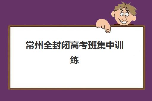 常州全封闭高考班集中训练营有哪些学校？2025年常州地区高考全封闭集训营最新排名前十榜单与择校全攻略