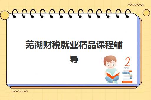 芜湖财税就业精品课程辅导班有哪些学校招生？2025年最新机构排名、课程特色与择校全指南