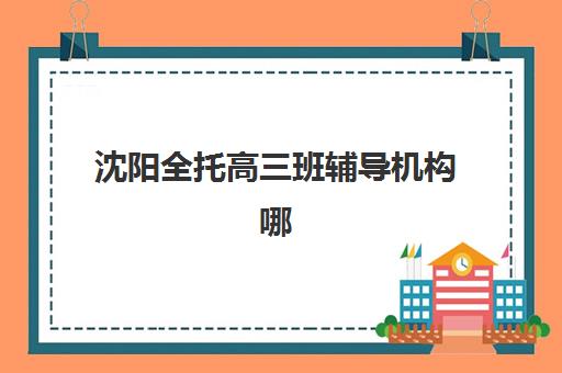 沈阳全托高三班辅导机构哪家强一点？2025年最新排名、择校指南与成功案例深度解析