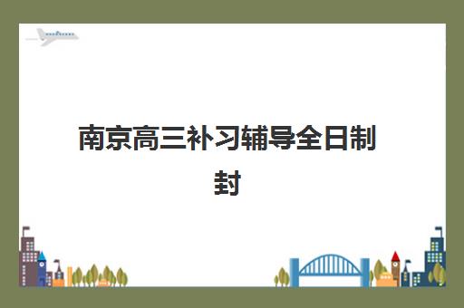 南京高三补习辅导全日制封闭学校有哪些选择？2025年最新排名榜单、各校特色解析与择校全攻略