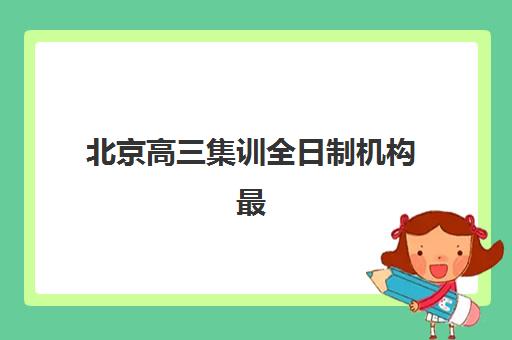 北京高三集训全日制机构最好辅导学校排名如何查询？2025年最新权威榜单与科学择校指南全解析