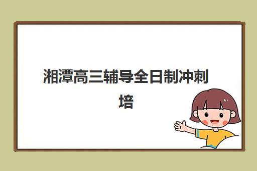 湘潭高三辅导全日制冲刺培训基地有哪些地方？2025年最新排名、地址详情与择校全攻略