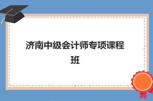 济南中级会计师专项课程班哪个机构好一点啊？2025年最新实力排名、选择标准与成功取证全攻略