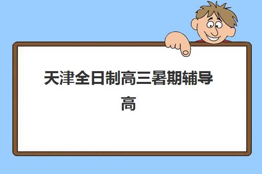 天津全日制高三暑期辅导高满意度机构TOP5怎么选？2025年最新排名、各机构特色解析与择校指南