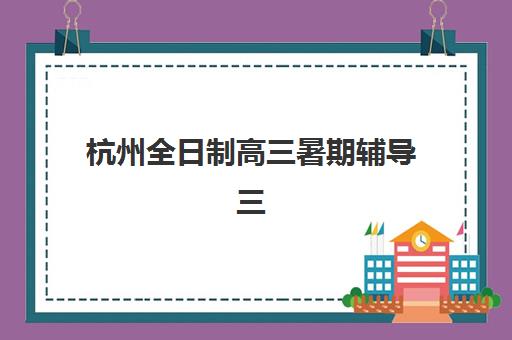 杭州全日制高三暑期辅导三大公办机构特色对比如何选择？2025年师资、课程与性价比全解析