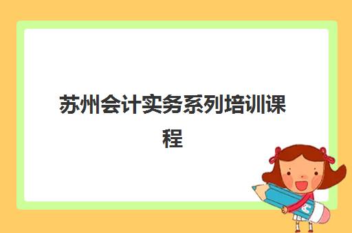 苏州会计实务系列培训课程辅导班有哪些学校可以报？2025年最新权威机构推荐与选择全攻略
