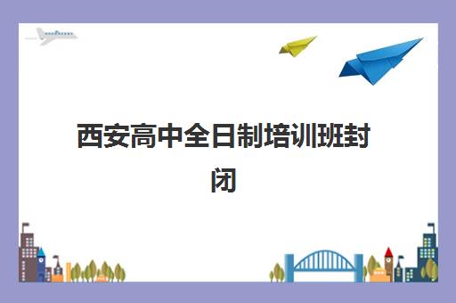 西安高中全日制培训班封闭式集训营有哪些机构？2025年最新机构名单、择校标准与成功案例全指南