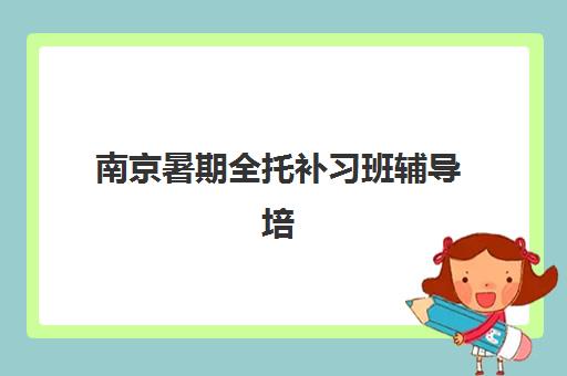 南京暑期全托补习班辅导培训机构哪家好一点如何选择？2025年最新推荐、对比评测与报名指南全解析