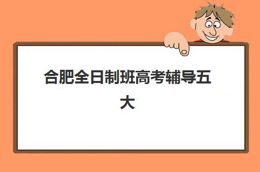 合肥全日制班高考辅导五大公办机构运营分析如何做？2025年最新运营模式、排名对比与择校全指南