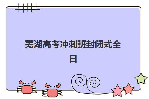 芜湖高考冲刺班封闭式全日制集训营哪个比较好？2025年最新机构实力对比、选择标准与择校全攻略