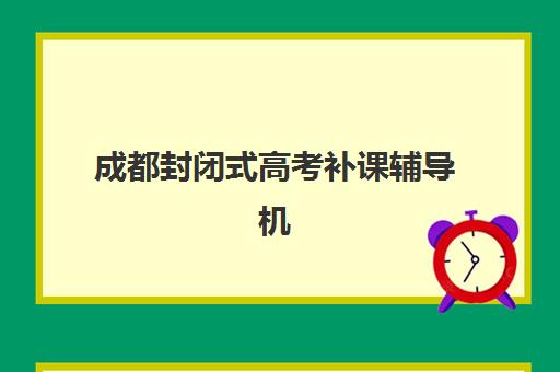 成都封闭式高考补课辅导机构哪家好一点？2025年最新权威排名榜单与科学择校全指南