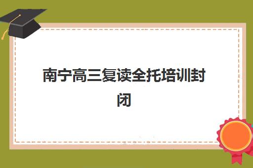南宁高三复读全托培训封闭式集训营有哪些地方如何选择？2025年最新地点分布、择校指南与成功案例全解析