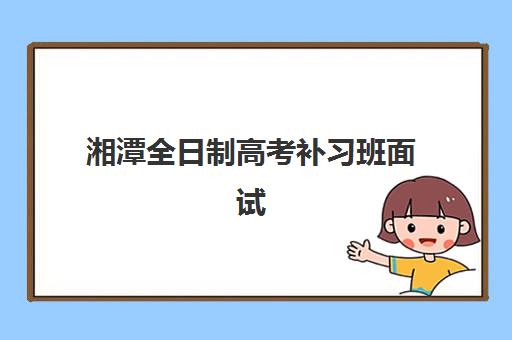 湘潭全日制高考补习班面试培训机构哪家好？2025年最新排名解析、择校技巧与成功案例全指南