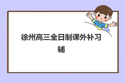 徐州高三全日制课外补习辅导班排名一览表如何查询？2025年最新榜单与择校指南