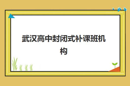 武汉高中封闭式补课班机构培训机构有哪些学校？2025年最新十大权威排名、各校特色解析与科学择校全指南