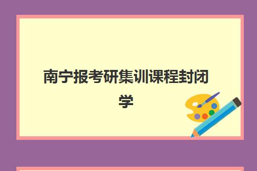 南宁报考研集训课程封闭学校有哪些学校？2025年最新TOP10榜单、课程特色与科学择校全指南